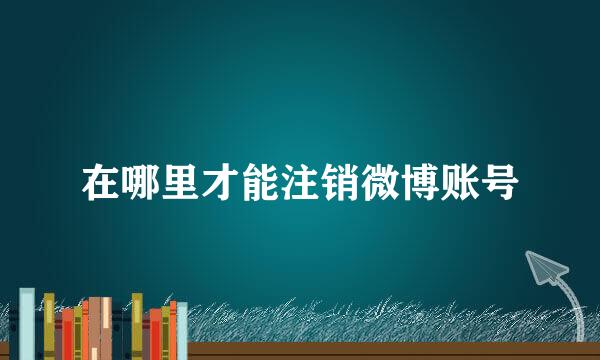 在哪里才能注销微博账号