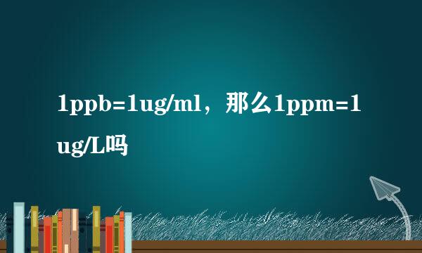 1ppb=1ug/ml，那么1ppm=1ug/L吗