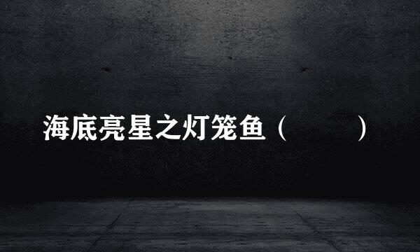 海底亮星之灯笼鱼（鮟鱇）