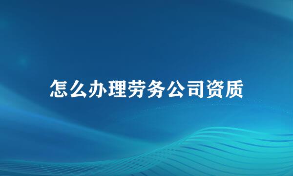 怎么办理劳务公司资质