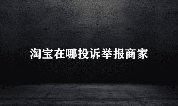 淘宝在哪投诉举报商家