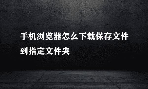 手机浏览器怎么下载保存文件到指定文件夹