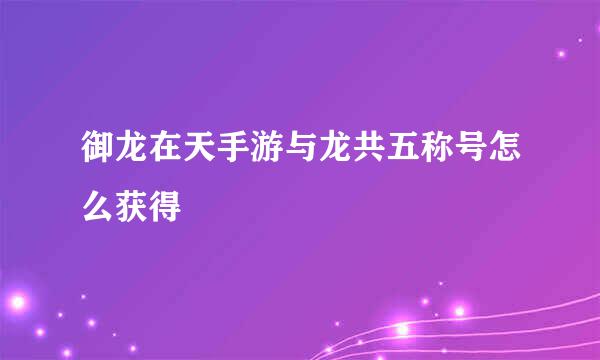 御龙在天手游与龙共五称号怎么获得