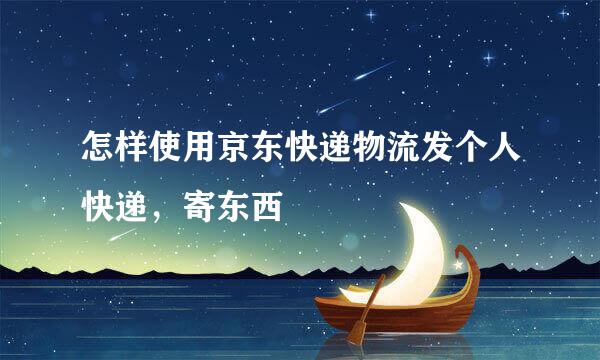 怎样使用京东快递物流发个人快递，寄东西