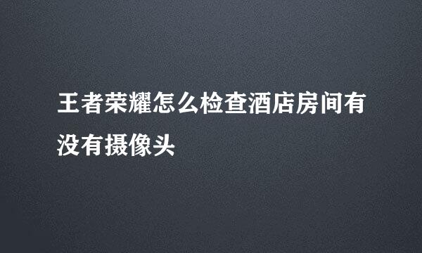 王者荣耀怎么检查酒店房间有没有摄像头