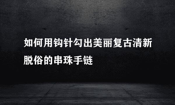 如何用钩针勾出美丽复古清新脱俗的串珠手链