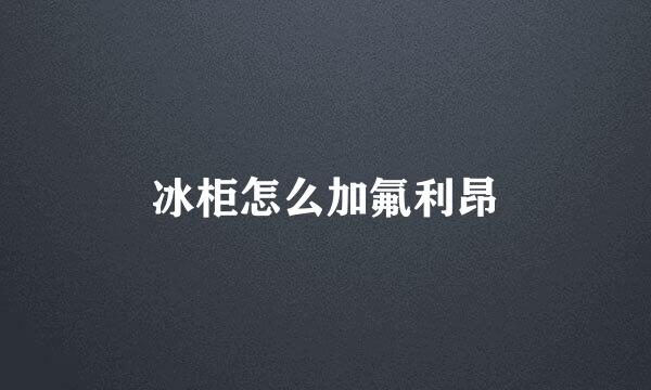 冰柜怎么加氟利昂