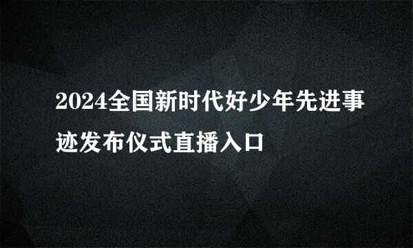 2024全国新时代好少年先进事迹发布仪式直播入口