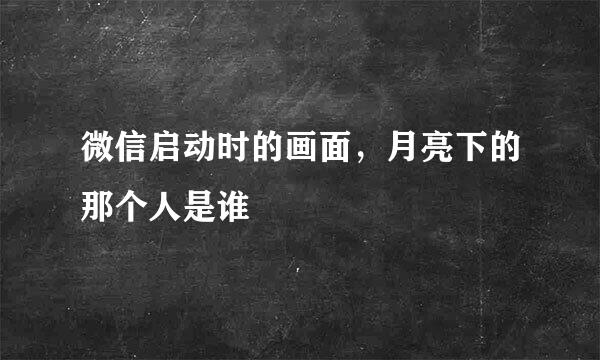 微信启动时的画面，月亮下的那个人是谁 