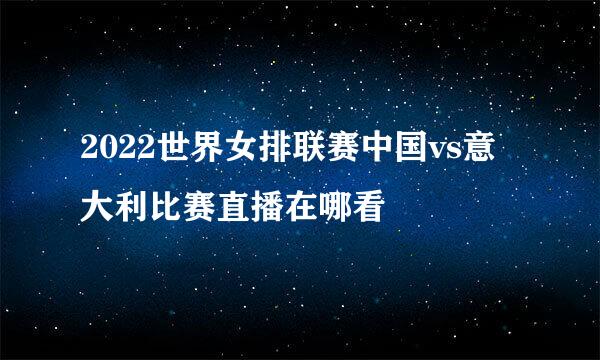 2022世界女排联赛中国vs意大利比赛直播在哪看