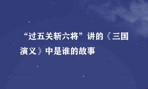 “过五关斩六将”讲的《三国演义》中是谁的故事