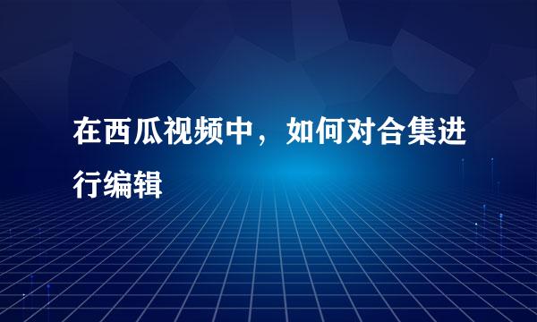 在西瓜视频中，如何对合集进行编辑