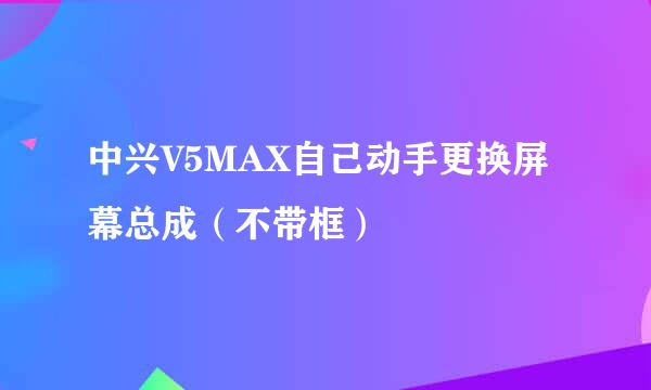 中兴V5MAX自己动手更换屏幕总成（不带框）