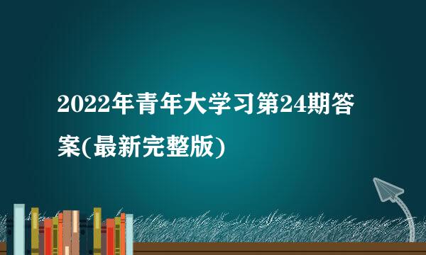 2022年青年大学习第24期答案(最新完整版)