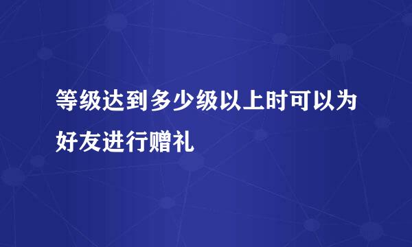 等级达到多少级以上时可以为好友进行赠礼