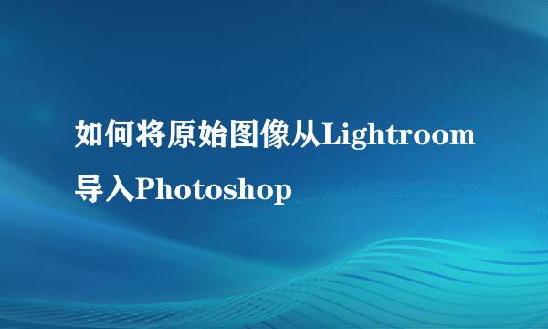 如何将原始图像从Lightroom导入Photoshop