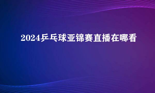 2024乒乓球亚锦赛直播在哪看