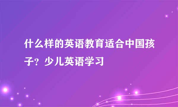 什么样的英语教育适合中国孩子？少儿英语学习
