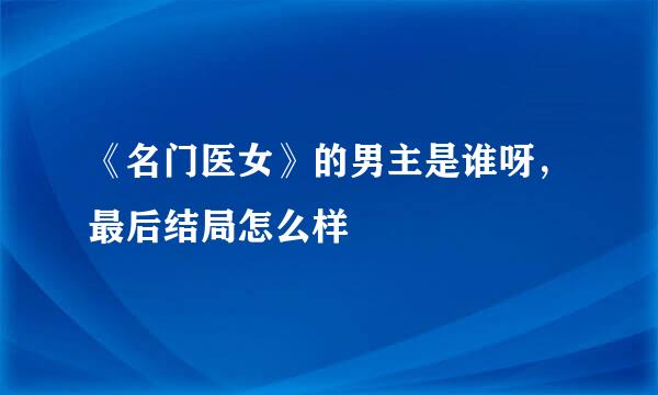 《名门医女》的男主是谁呀，最后结局怎么样