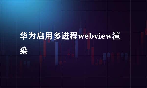 华为启用多进程webview渲染