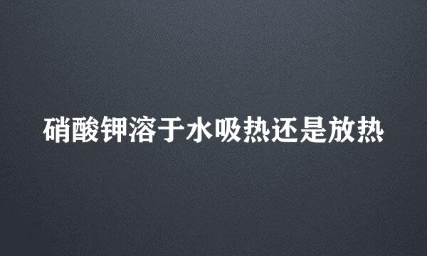 硝酸钾溶于水吸热还是放热
