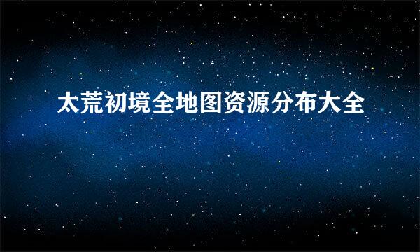 太荒初境全地图资源分布大全