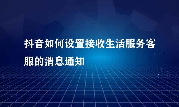 抖音如何设置接收生活服务客服的消息通知