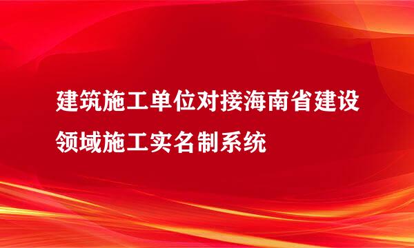 建筑施工单位对接海南省建设领域施工实名制系统