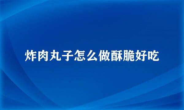 炸肉丸子怎么做酥脆好吃