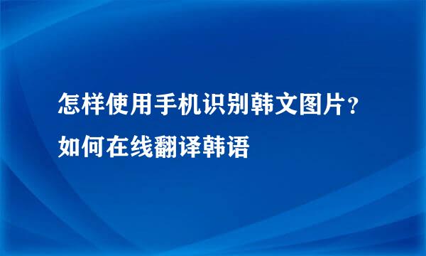 怎样使用手机识别韩文图片？如何在线翻译韩语