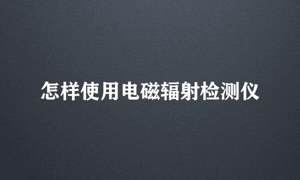 怎样使用电磁辐射检测仪