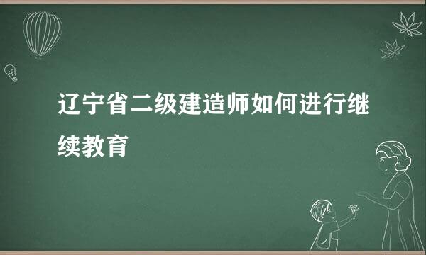 辽宁省二级建造师如何进行继续教育