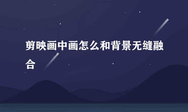 剪映画中画怎么和背景无缝融合