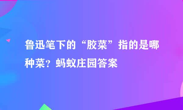 鲁迅笔下的“胶菜”指的是哪种菜？蚂蚁庄园答案