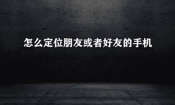 怎么定位朋友或者好友的手机
