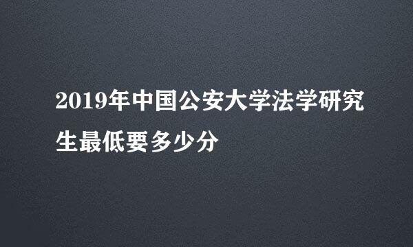 2019年中国公安大学法学研究生最低要多少分