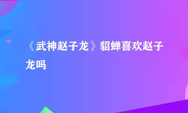 《武神赵子龙》貂蝉喜欢赵子龙吗