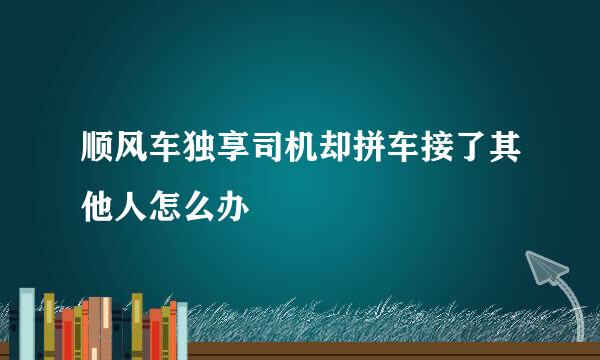 顺风车独享司机却拼车接了其他人怎么办