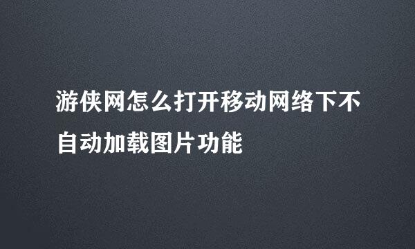 游侠网怎么打开移动网络下不自动加载图片功能