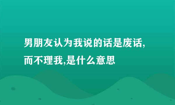 男朋友认为我说的话是废话,而不理我,是什么意思