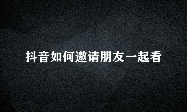 抖音如何邀请朋友一起看