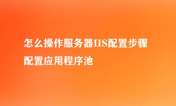 怎么操作服务器IIS配置步骤配置应用程序池