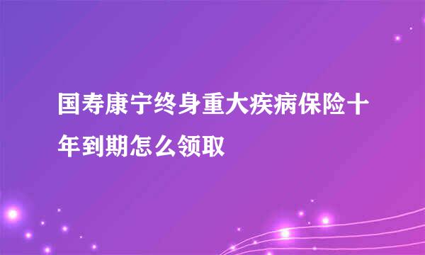 国寿康宁终身重大疾病保险十年到期怎么领取