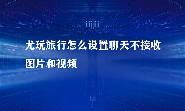 尤玩旅行怎么设置聊天不接收图片和视频