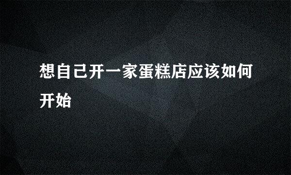想自己开一家蛋糕店应该如何开始