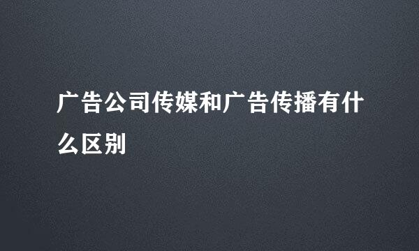广告公司传媒和广告传播有什么区别