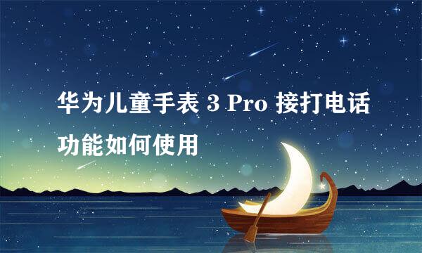 华为儿童手表 3 Pro 接打电话功能如何使用