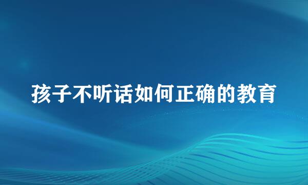 孩子不听话如何正确的教育