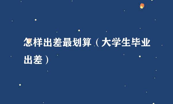 怎样出差最划算（大学生毕业出差）