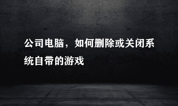 公司电脑，如何删除或关闭系统自带的游戏